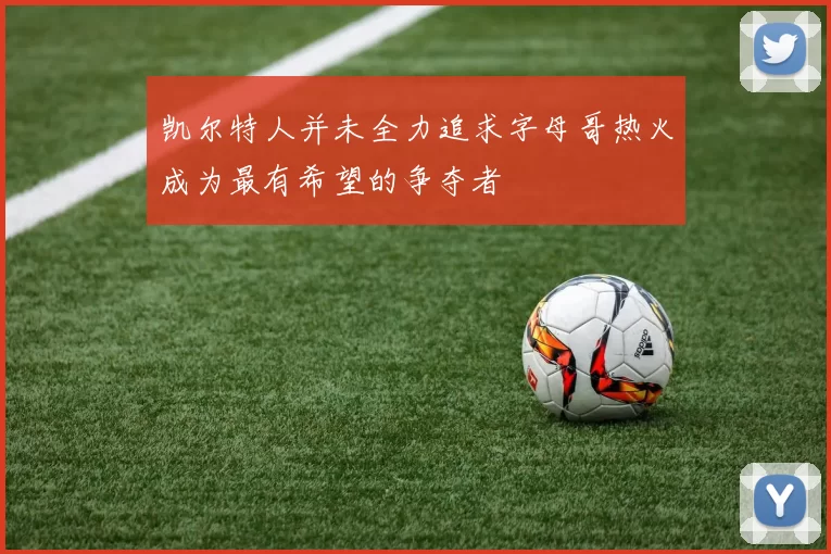 凯尔特人并未全力追求字母哥热火成为最有希望的争夺者
