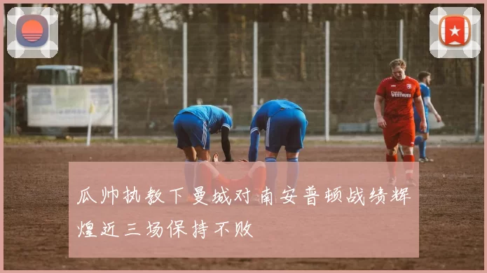 瓜帅执教下曼城对南安普顿战绩辉煌近三场保持不败