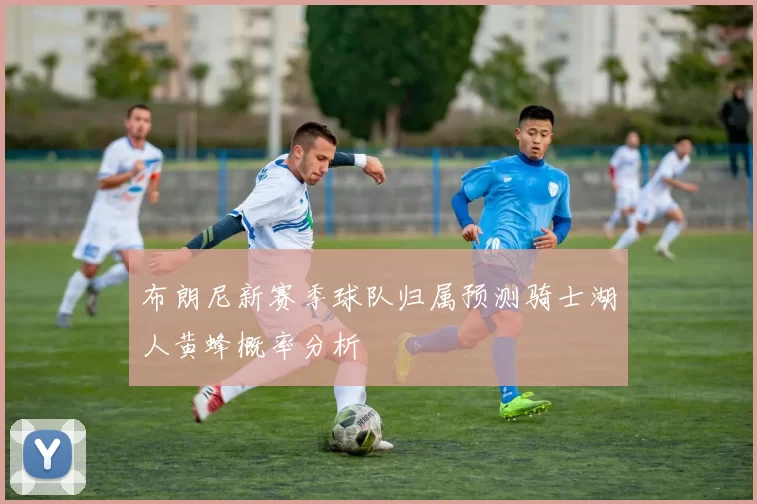 布朗尼新赛季球队归属预测骑士湖人黄蜂概率分析