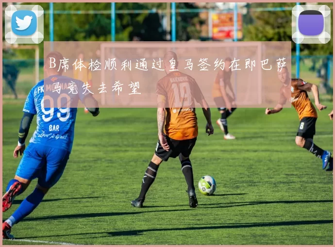 B席体检顺利通过皇马签约在即巴萨马竞失去希望