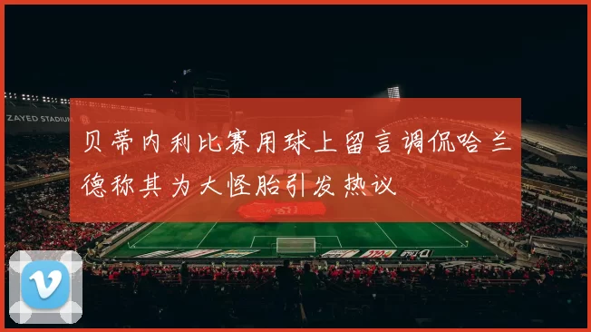 贝蒂内利比赛用球上留言调侃哈兰德称其为大怪胎引发热议