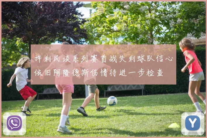 许利民谈系列赛首战失利球队信心依旧阿隆德斯伤情待进一步检查