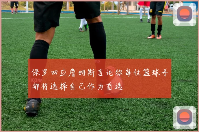 保罗回应詹姆斯言论称每位篮球手都将选择自己作为首选