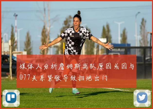 媒体人分析詹姆斯离队原因或因与077关系紧张导致扫地出门