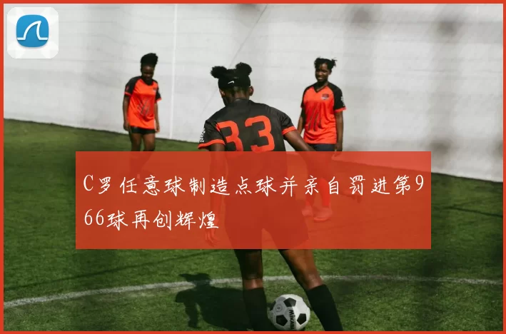 C罗任意球制造点球并亲自罚进第966球再创辉煌