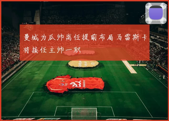 曼城为瓜帅离任提前布局马雷斯卡将接任主帅一职