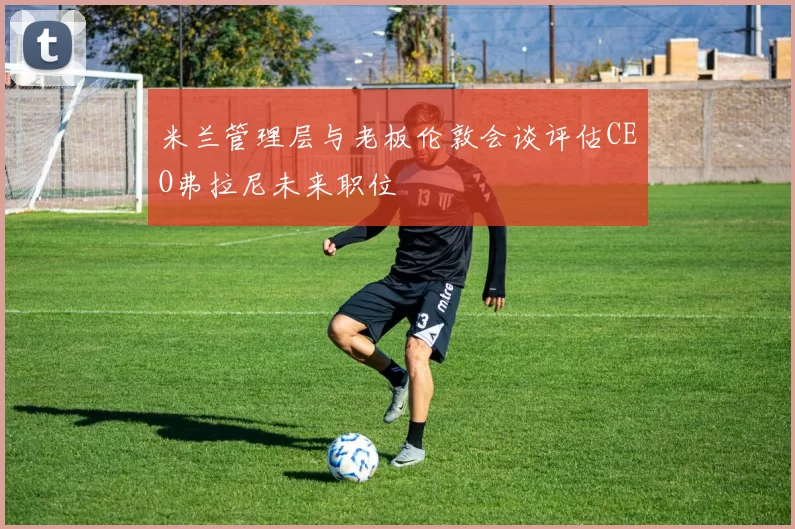 米兰管理层与老板伦敦会谈评估CEO弗拉尼未来职位