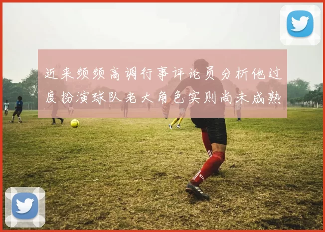 近来频频高调行事评论员分析他过度扮演球队老大角色实则尚未成熟