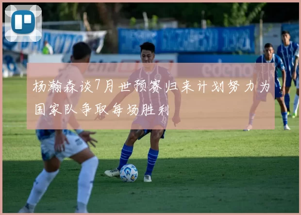 杨瀚森谈7月世预赛归来计划努力为国家队争取每场胜利