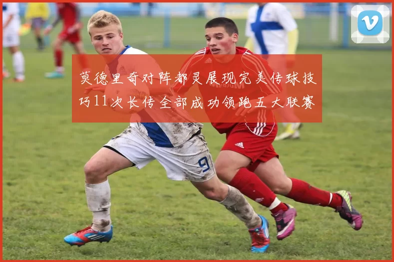 莫德里奇对阵都灵展现完美传球技巧11次长传全部成功领跑五大联赛
