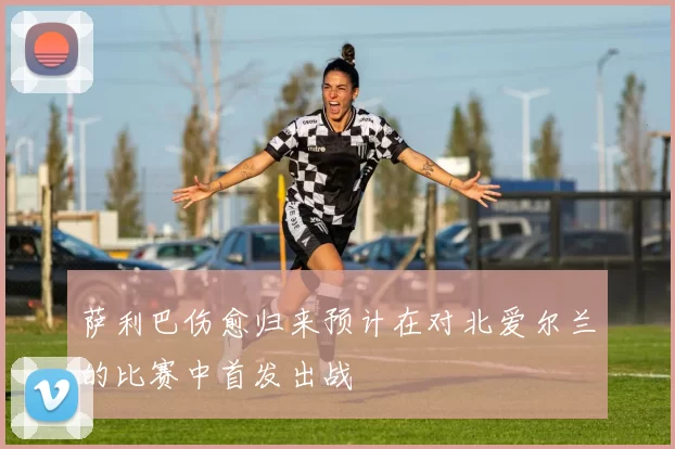 萨利巴伤愈归来预计在对北爱尔兰的比赛中首发出战