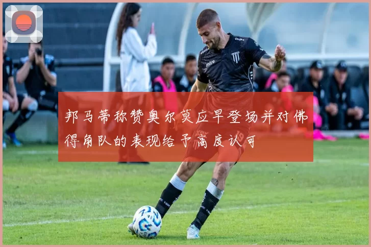邦马蒂称赞奥尔莫应早登场并对佛得角队的表现给予高度认可